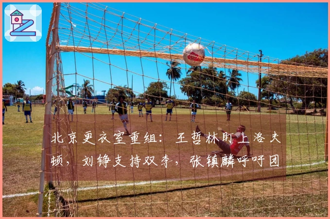 北京更衣室重组：王哲林盯上洛夫顿，刘铮支持双李，张镇麟呼吁团队合作