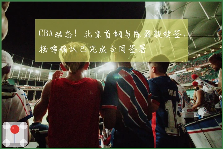 CBA动态！北京首钢与陈盈骏续签，杨鸣确认已完成合同签署