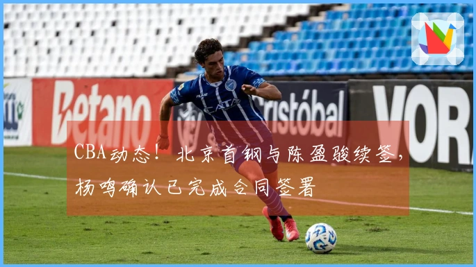 CBA动态！北京首钢与陈盈骏续签，杨鸣确认已完成合同签署